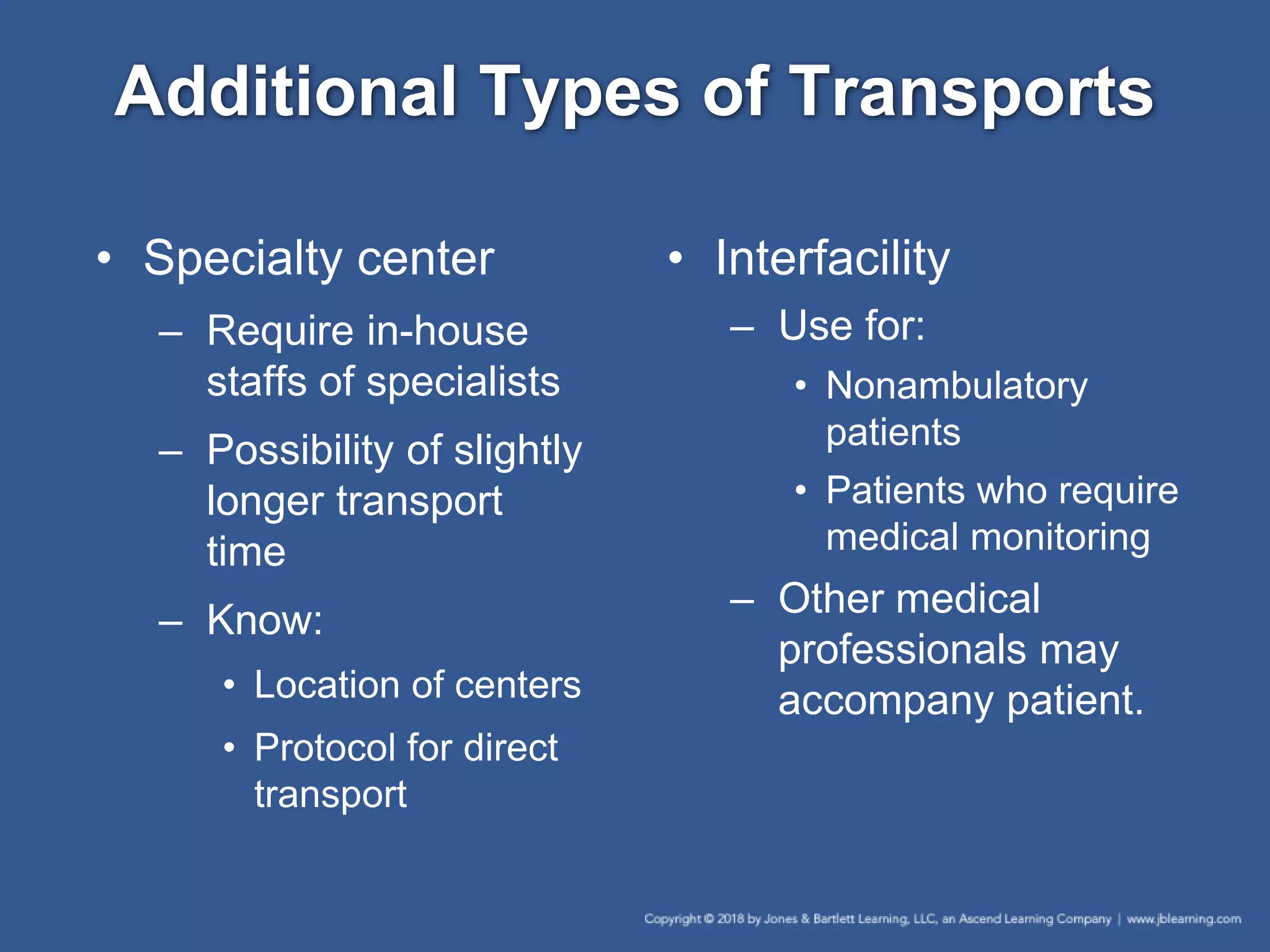 Additional Types of Transports
• Specialty center
– Require in-house
staffs of specialists
– Possibility of slightly
longer transport
time
– Know:
• Location of centers
• Protocol for direct
transport
• Interfacility
– Use for:
• Nonambulatory
patients
• Patients who require
medical monitoring
– Other medical
professionals may
accompany patient.
 