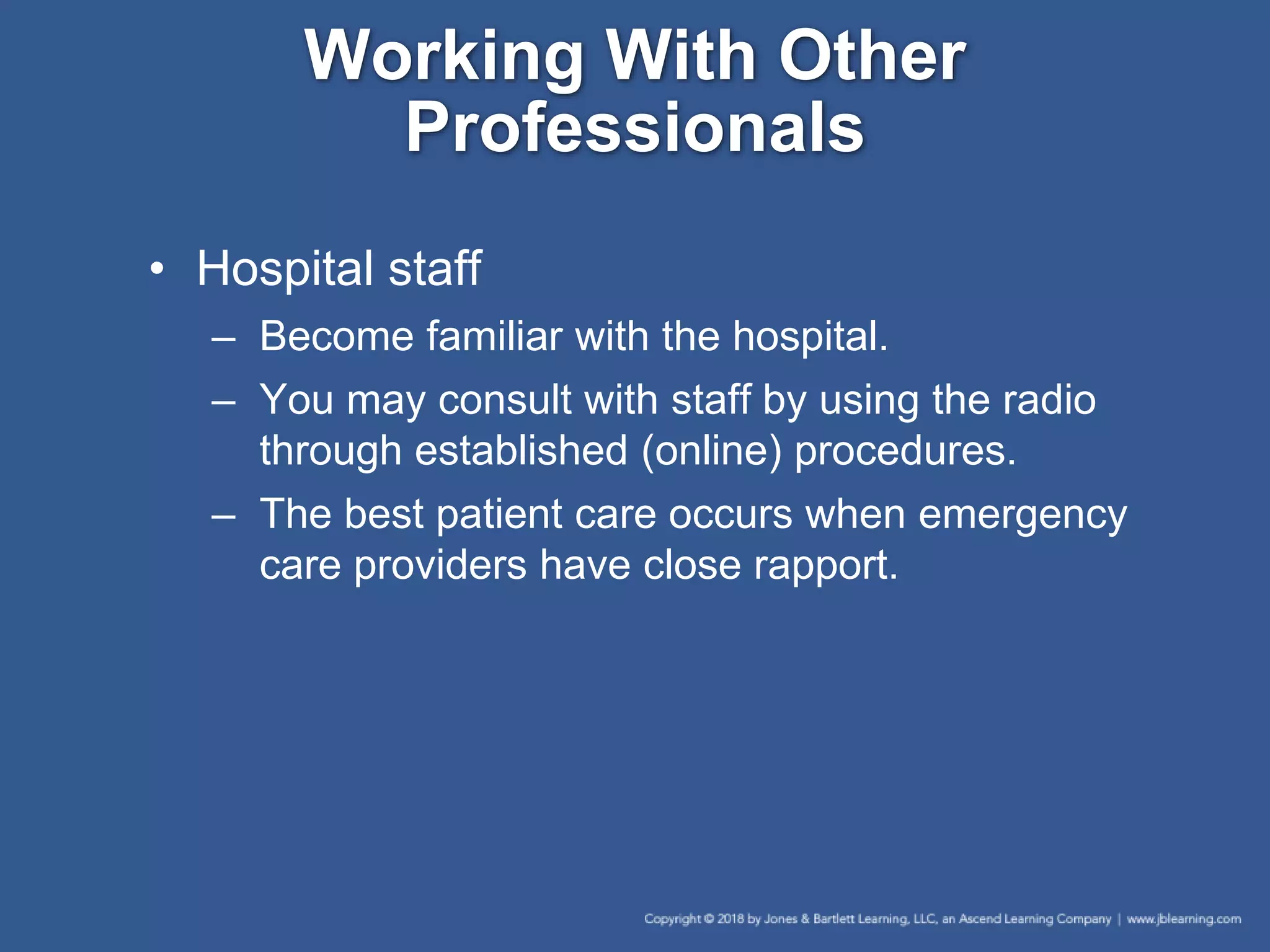 Working With Other
Professionals
• Hospital staff
– Become familiar with the hospital.
– You may consult with staff by using the radio
through established (online) procedures.
– The best patient care occurs when emergency
care providers have close rapport.
 