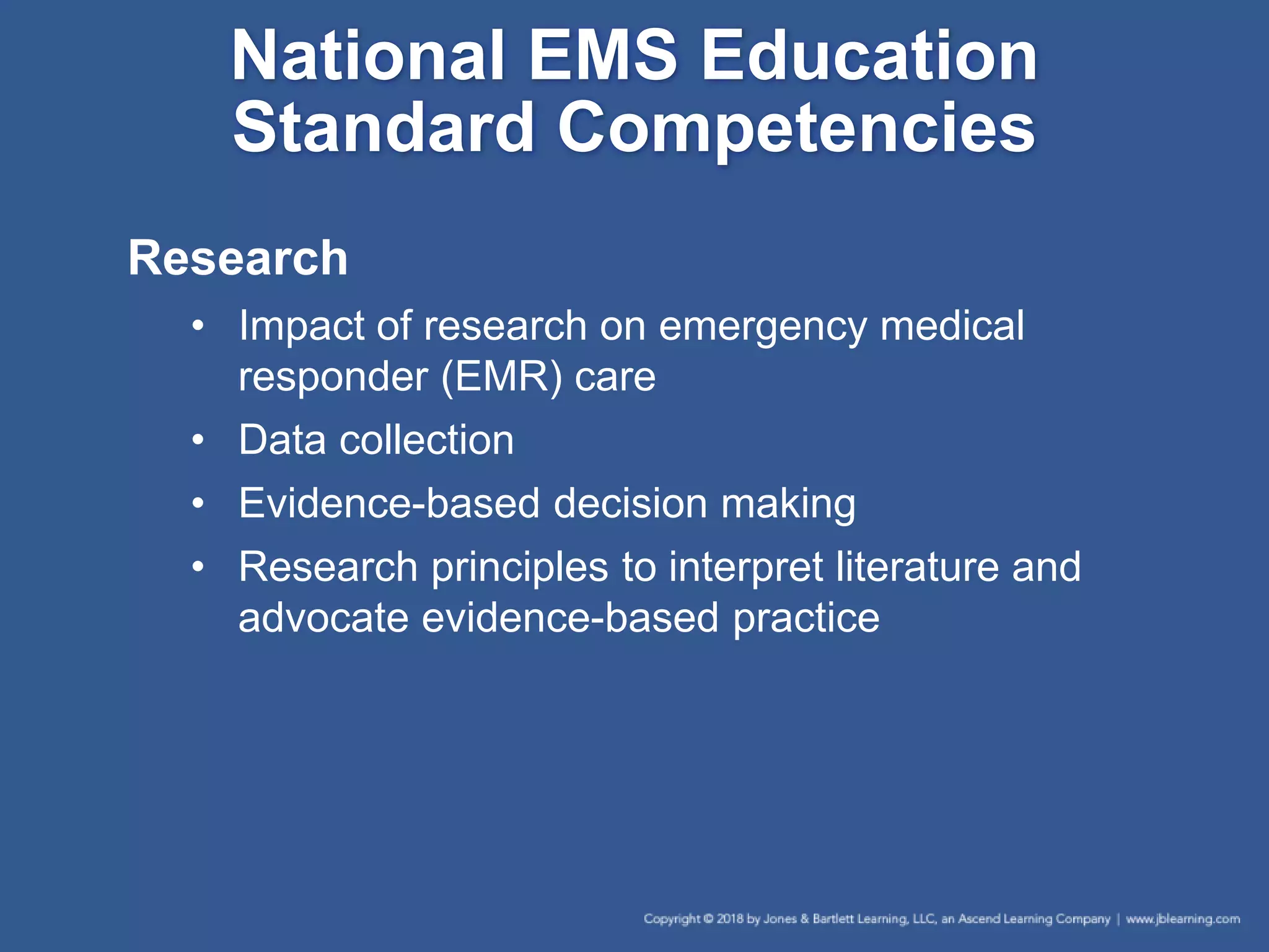 Research
• Impact of research on emergency medical
responder (EMR) care
• Data collection
• Evidence-based decision making
• Research principles to interpret literature and
advocate evidence-based practice
National EMS Education
Standard Competencies
 