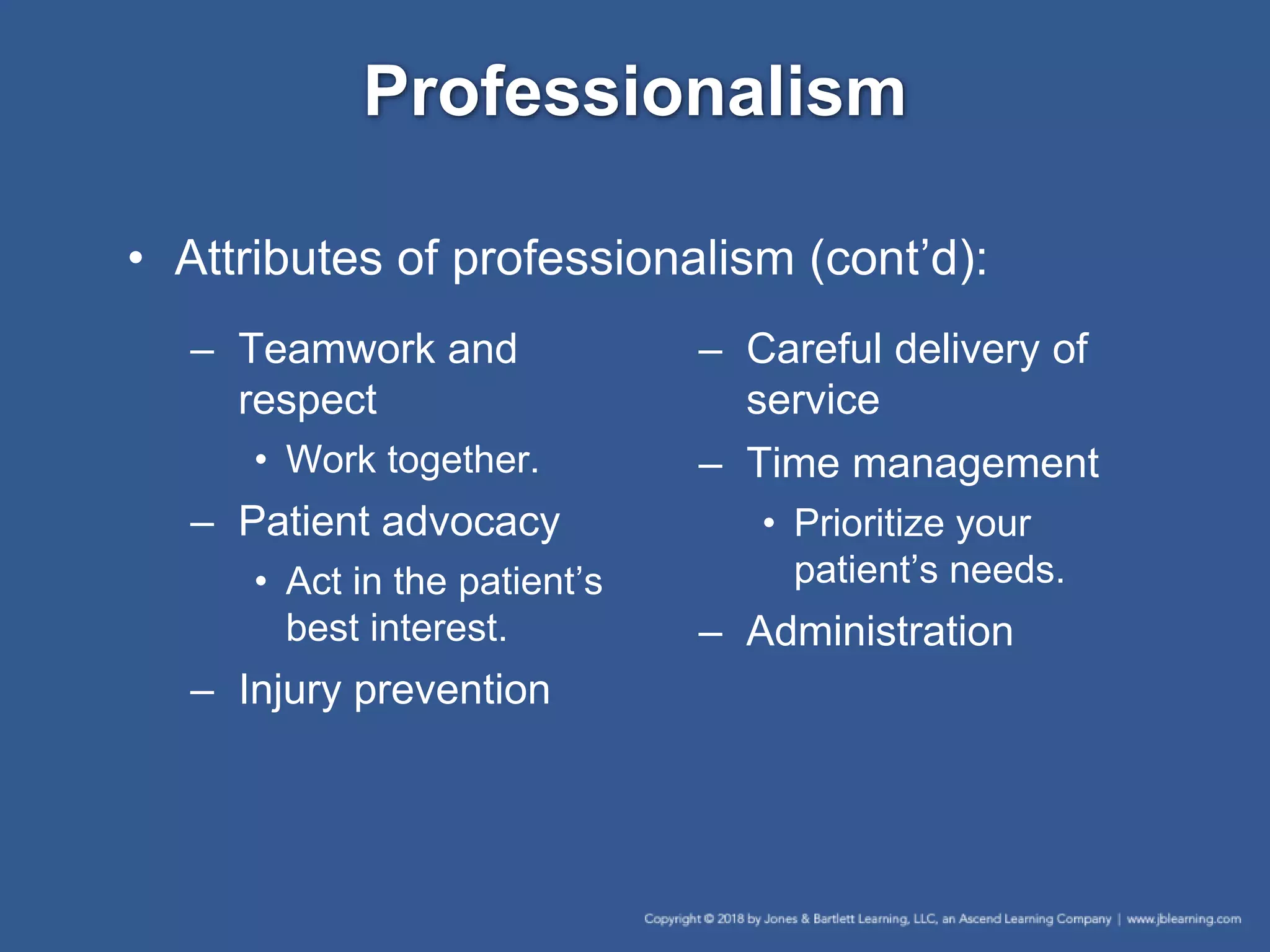 Professionalism
– Teamwork and
respect
• Work together.
– Patient advocacy
• Act in the patient’s
best interest.
– Injury prevention
– Careful delivery of
service
– Time management
• Prioritize your
patient’s needs.
– Administration
• Attributes of professionalism (cont’d):
 