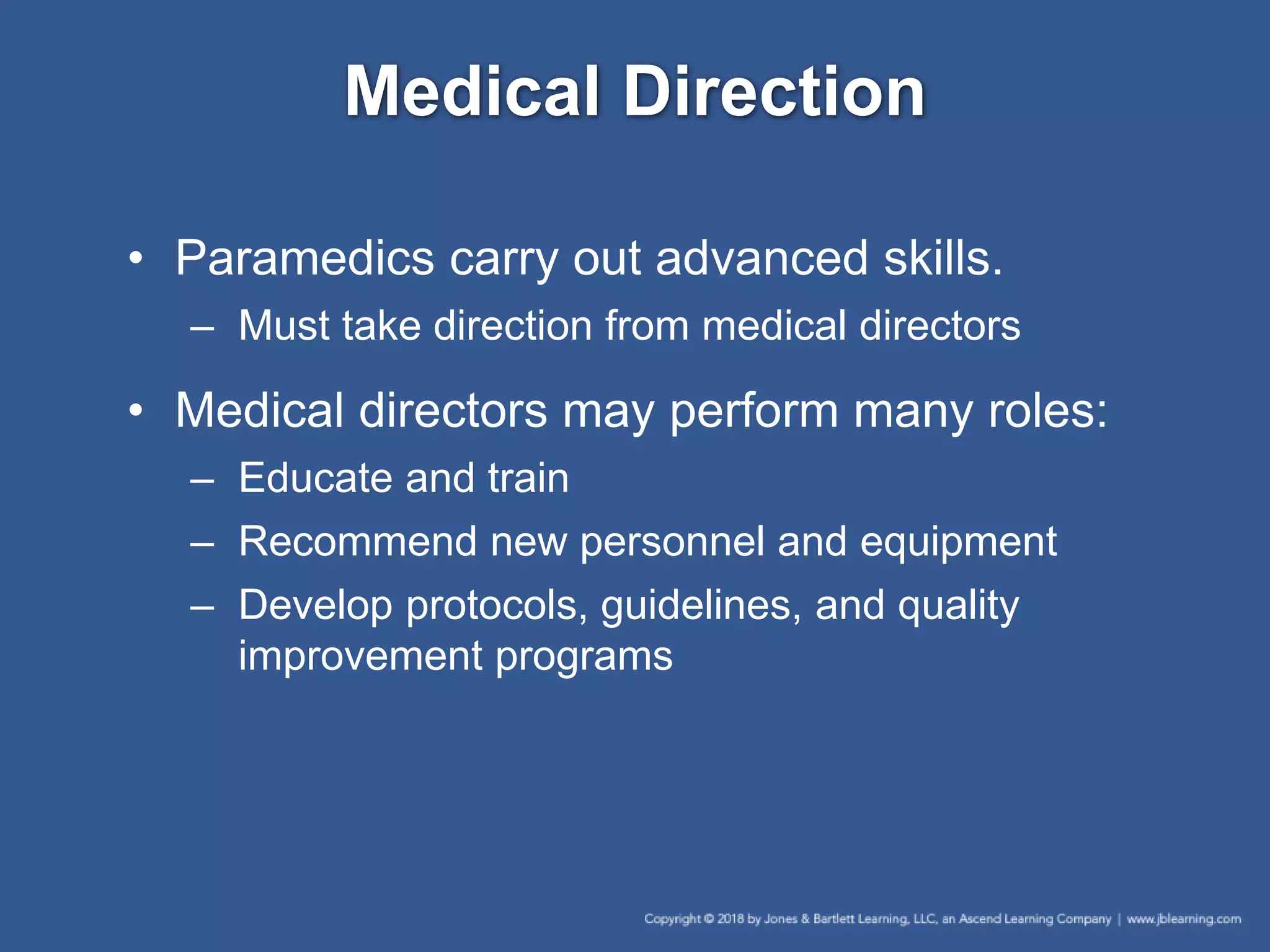 Medical Direction
• Paramedics carry out advanced skills.
– Must take direction from medical directors
• Medical directors may perform many roles:
– Educate and train
– Recommend new personnel and equipment
– Develop protocols, guidelines, and quality
improvement programs
 