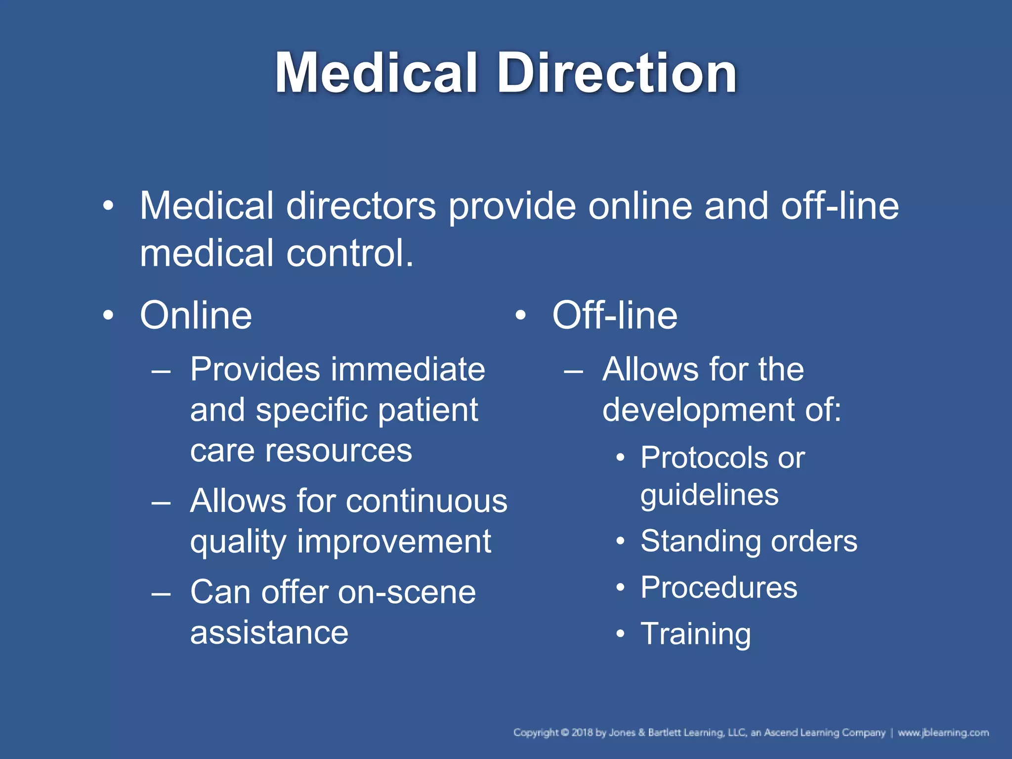 Medical Direction
• Medical directors provide online and off-line
medical control.
• Online
– Provides immediate
and specific patient
care resources
– Allows for continuous
quality improvement
– Can offer on-scene
assistance
• Off-line
– Allows for the
development of:
• Protocols or
guidelines
• Standing orders
• Procedures
• Training
 