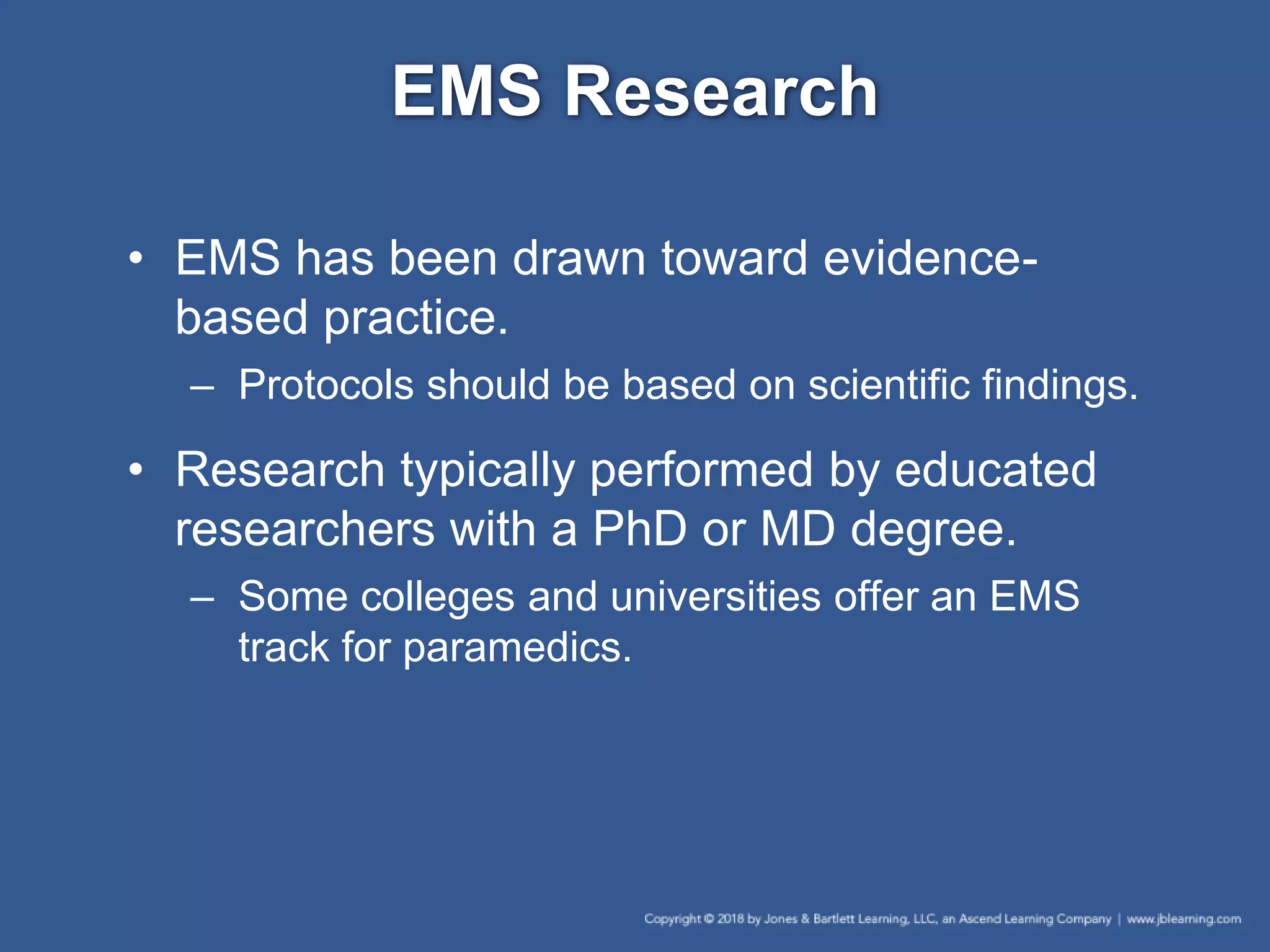 EMS Research
• EMS has been drawn toward evidence-
based practice.
– Protocols should be based on scientific findings.
• Research typically performed by educated
researchers with a PhD or MD degree.
– Some colleges and universities offer an EMS
track for paramedics.
 