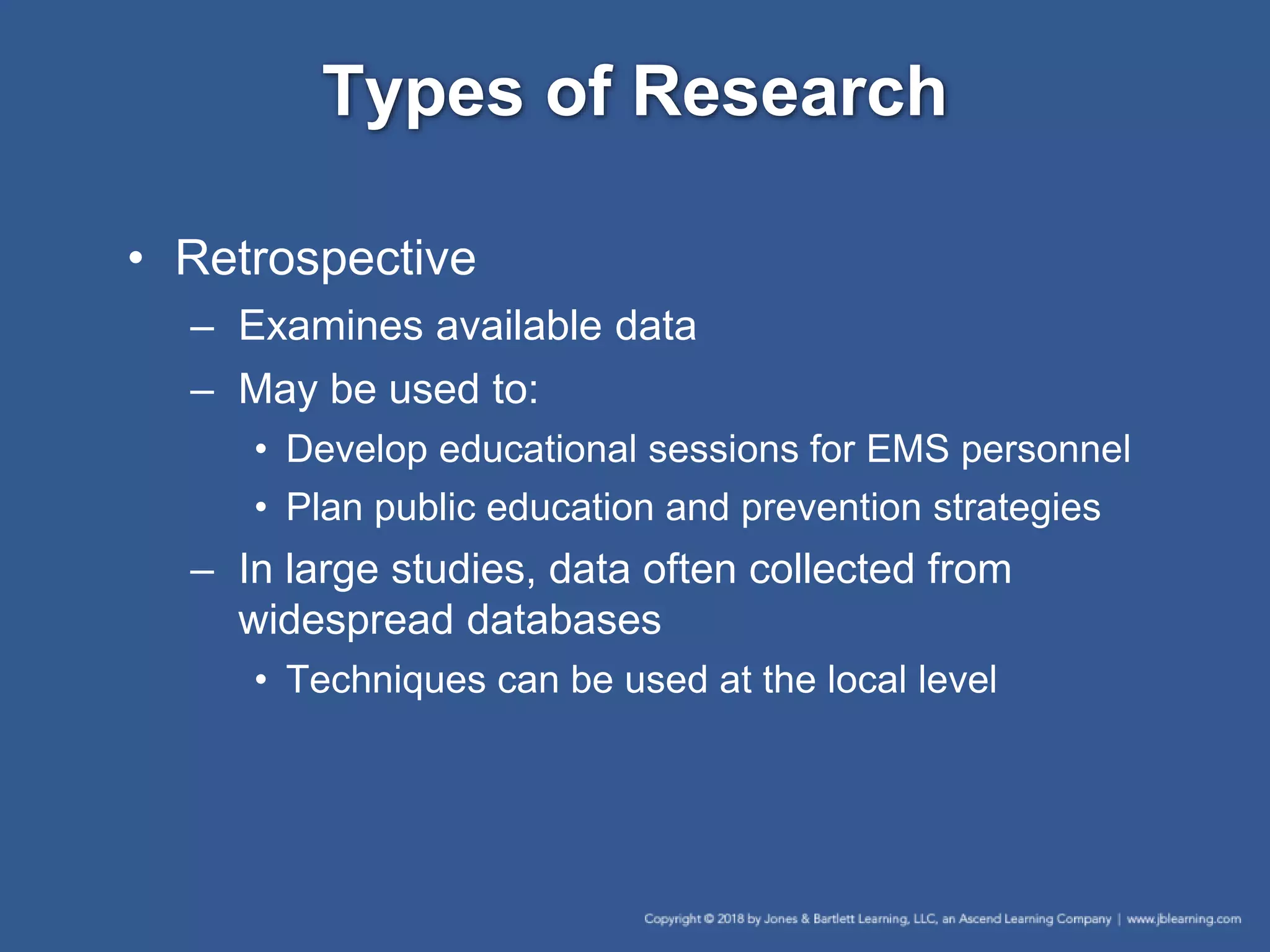 Types of Research
• Retrospective
– Examines available data
– May be used to:
• Develop educational sessions for EMS personnel
• Plan public education and prevention strategies
– In large studies, data often collected from
widespread databases
• Techniques can be used at the local level
 