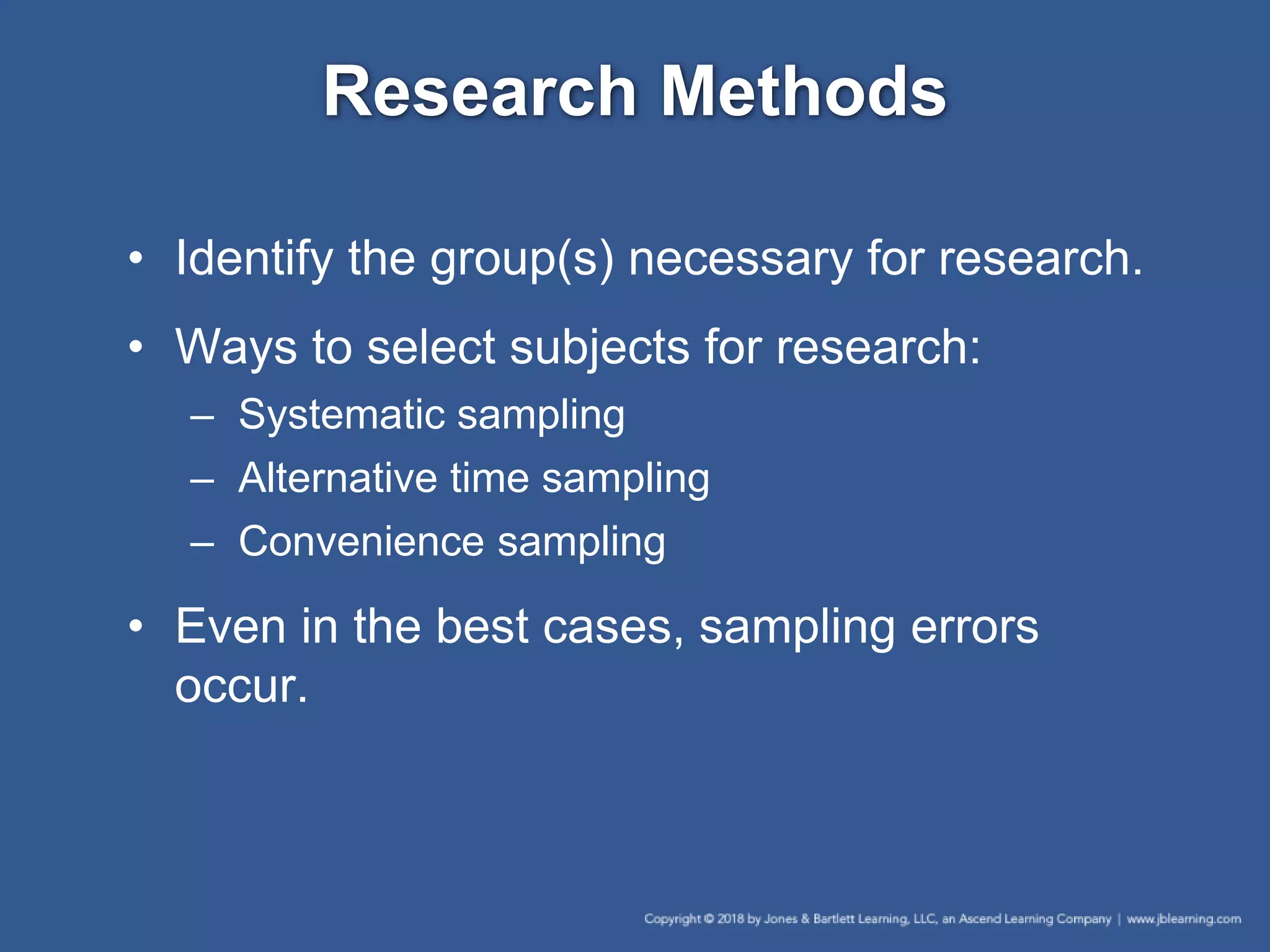Research Methods
• Identify the group(s) necessary for research.
• Ways to select subjects for research:
– Systematic sampling
– Alternative time sampling
– Convenience sampling
• Even in the best cases, sampling errors
occur.
 