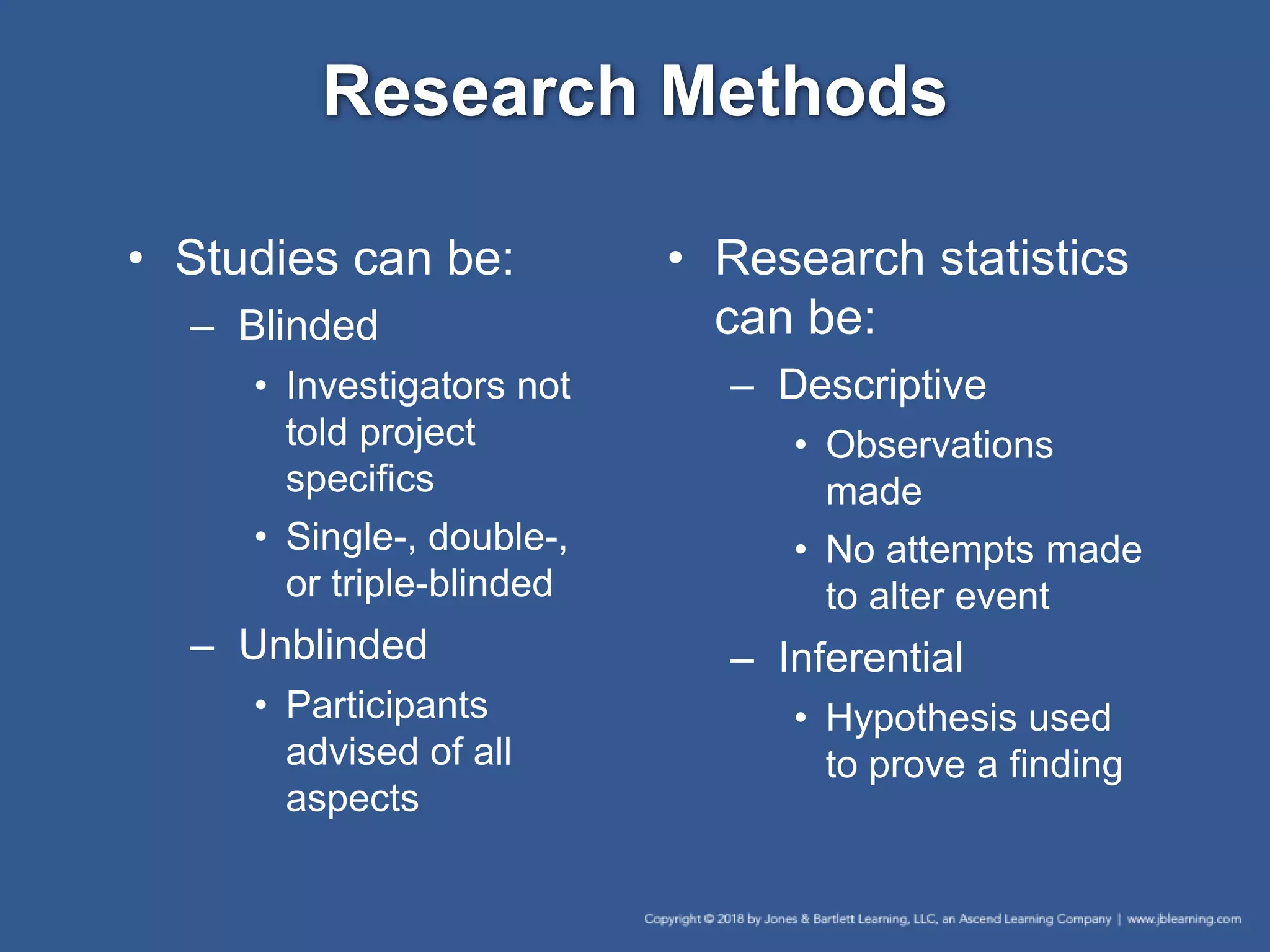 Research Methods
• Studies can be:
– Blinded
• Investigators not
told project
specifics
• Single-, double-,
or triple-blinded
– Unblinded
• Participants
advised of all
aspects
• Research statistics
can be:
– Descriptive
• Observations
made
• No attempts made
to alter event
– Inferential
• Hypothesis used
to prove a finding
 