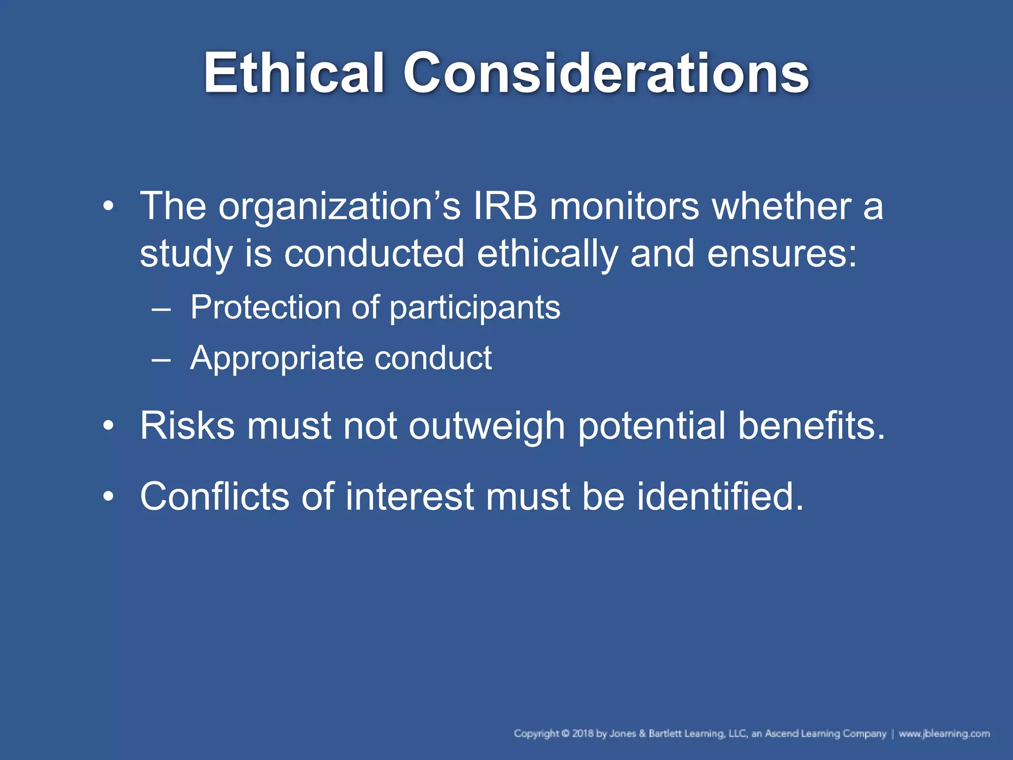 Ethical Considerations
• The organization’s IRB monitors whether a
study is conducted ethically and ensures:
– Protection of participants
– Appropriate conduct
• Risks must not outweigh potential benefits.
• Conflicts of interest must be identified.
 