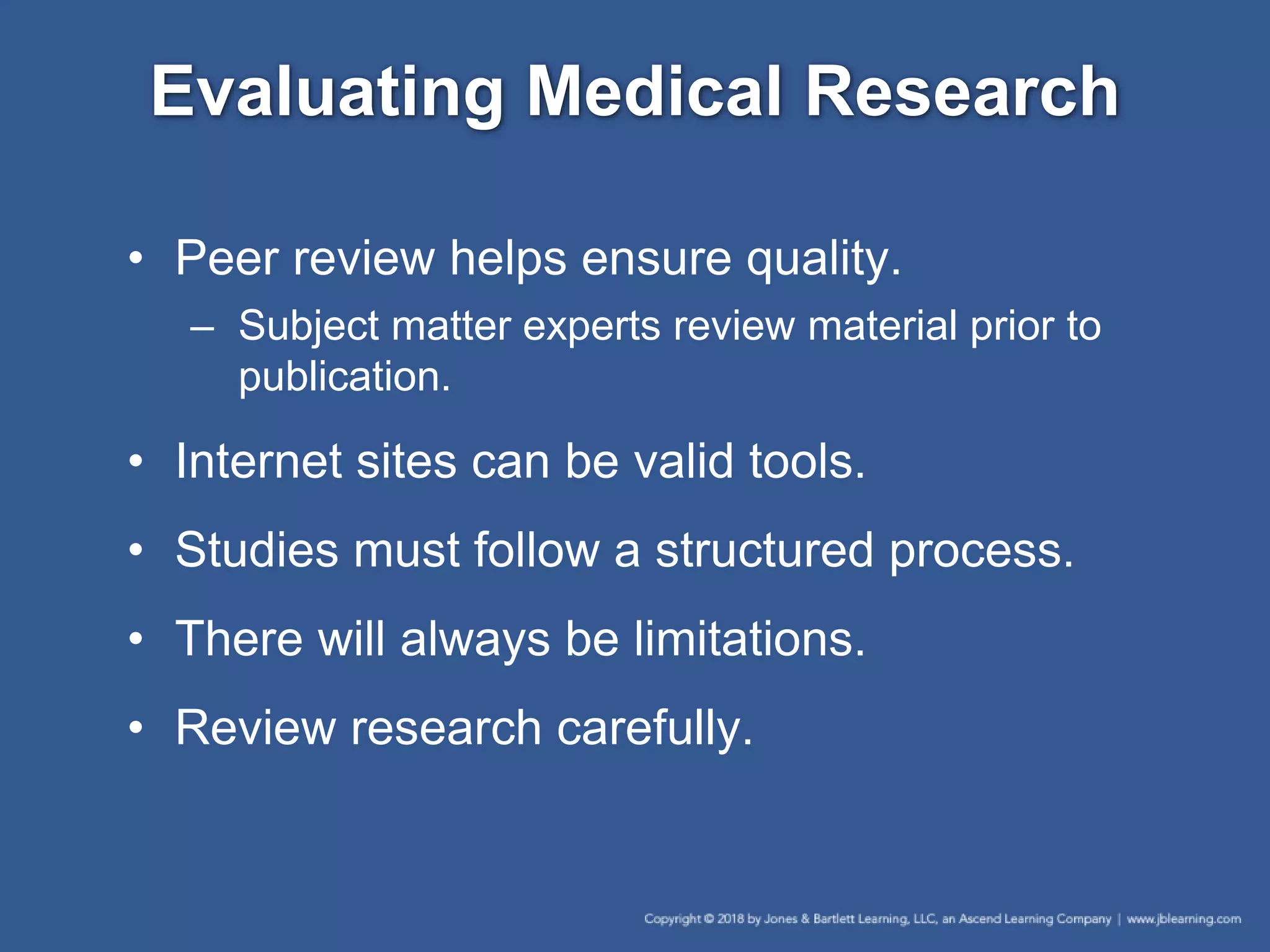 Evaluating Medical Research
• Peer review helps ensure quality.
– Subject matter experts review material prior to
publication.
• Internet sites can be valid tools.
• Studies must follow a structured process.
• There will always be limitations.
• Review research carefully.
 