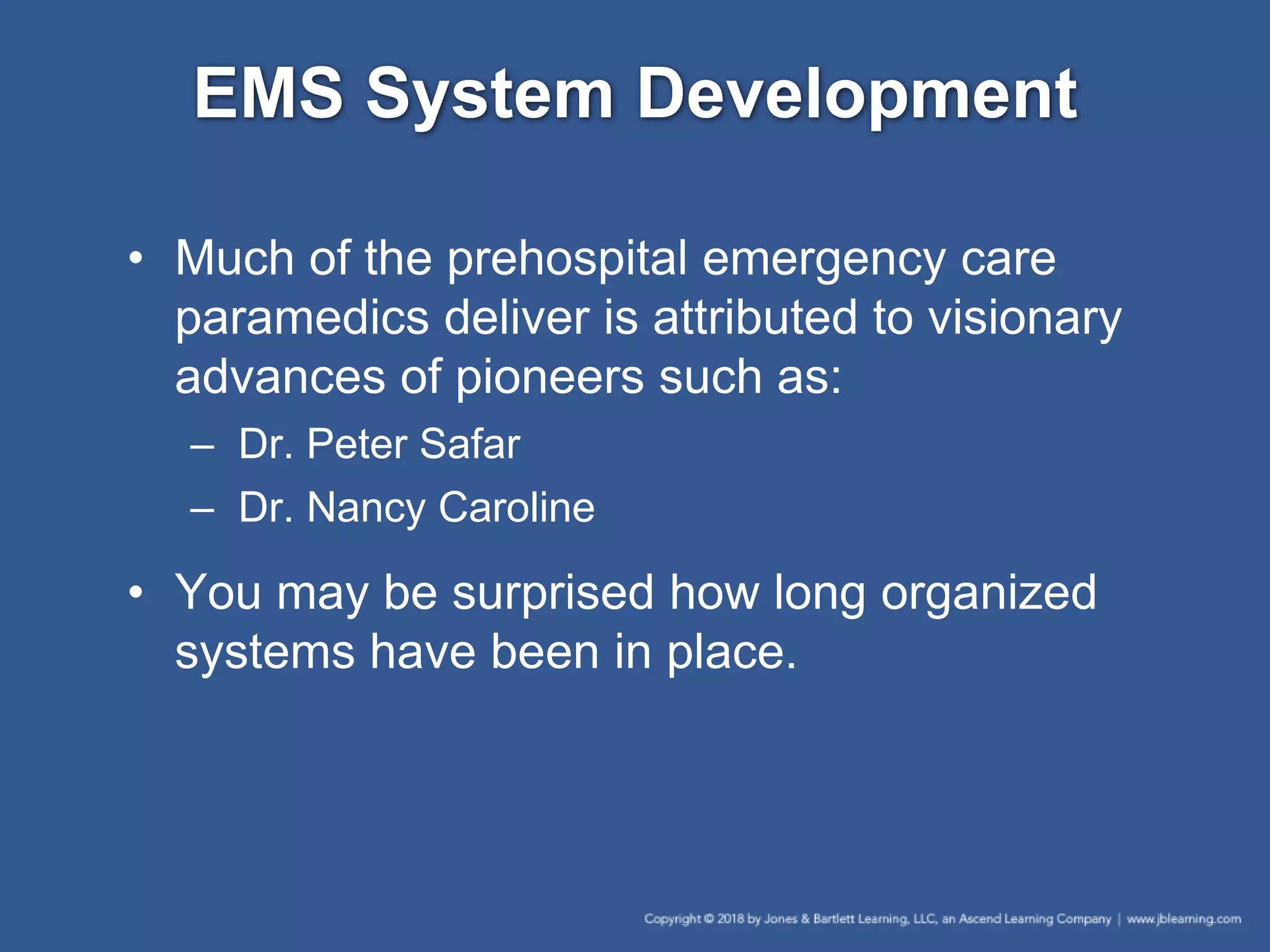 EMS System Development
• Much of the prehospital emergency care
paramedics deliver is attributed to visionary
advances of pioneers such as:
– Dr. Peter Safar
– Dr. Nancy Caroline
• You may be surprised how long organized
systems have been in place.
 
