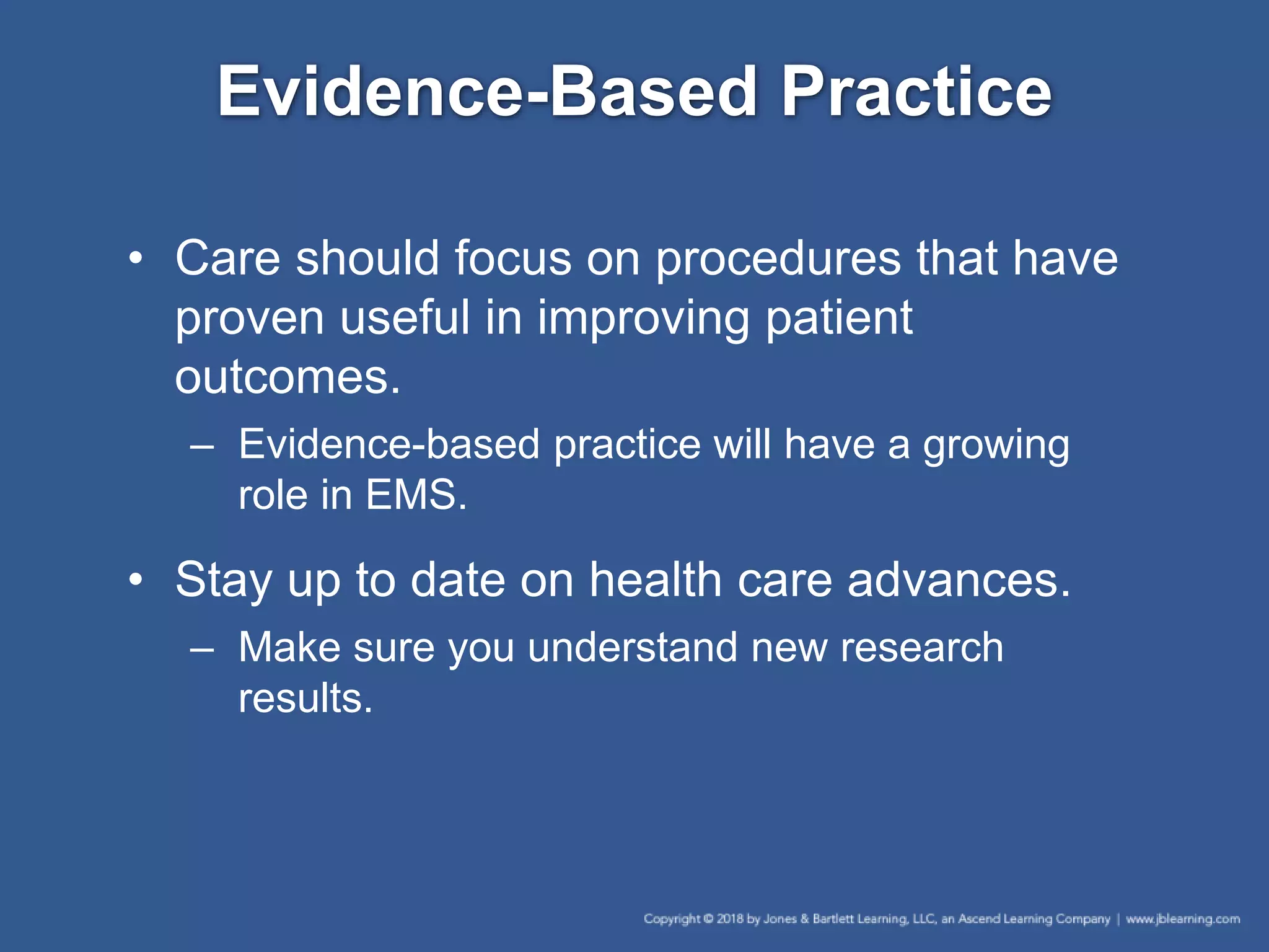 Evidence-Based Practice
• Care should focus on procedures that have
proven useful in improving patient
outcomes.
– Evidence-based practice will have a growing
role in EMS.
• Stay up to date on health care advances.
– Make sure you understand new research
results.
 
