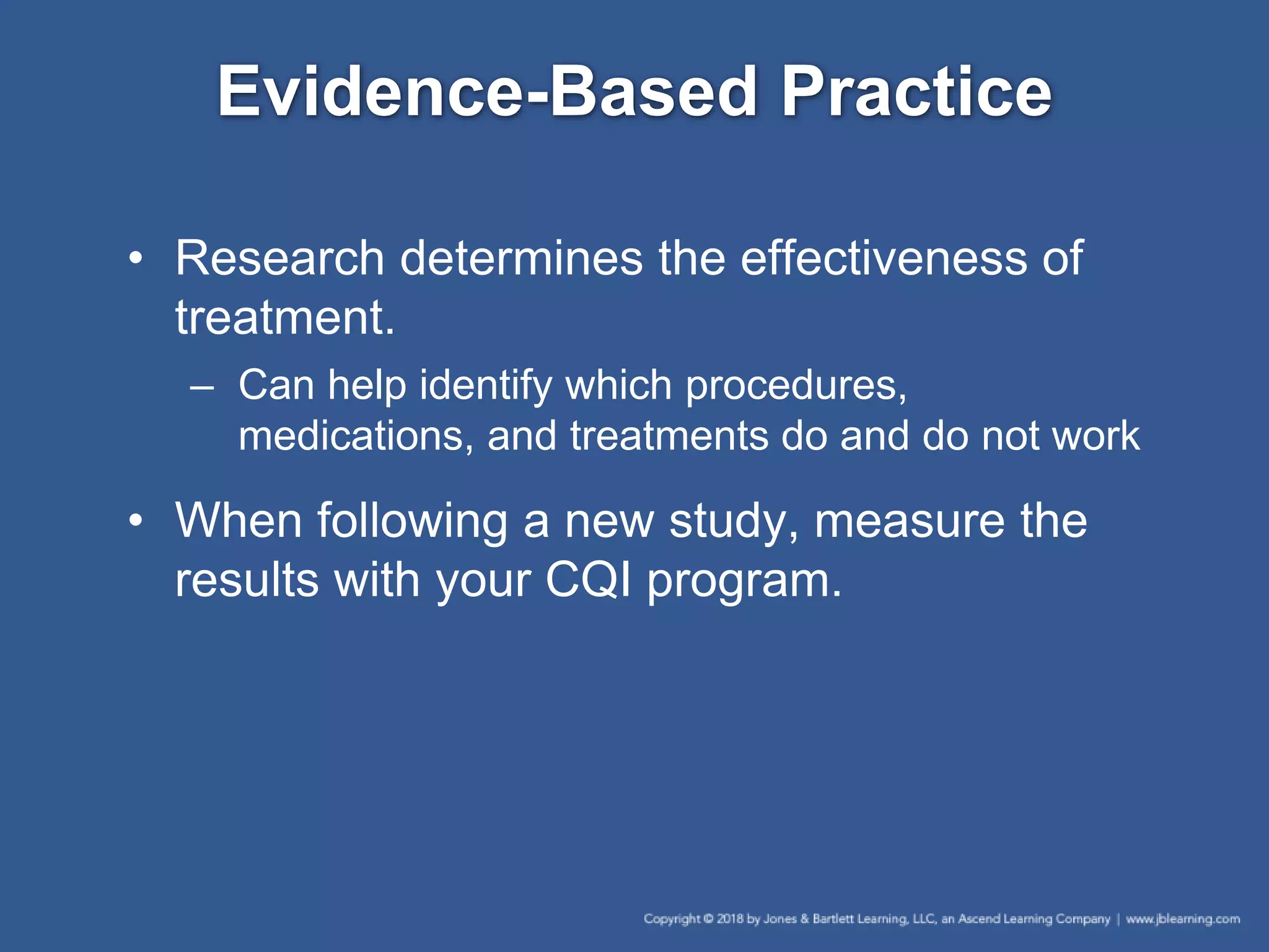 Evidence-Based Practice
• Research determines the effectiveness of
treatment.
– Can help identify which procedures,
medications, and treatments do and do not work
• When following a new study, measure the
results with your CQI program.
 
