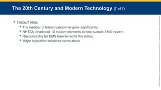 Copyright
©
2023
by
Jones
&
Bartlett
Learning,
LLC,
an
Ascend
Learning
Company
and
the
American
Academy
of
Orthopaedic
Surgeons.
The 20th Century and Modern Technology (7 of 7)
 1980s/1990s
 The number of trained personnel grew significantly.
 NHTSA developed 10 system elements to help sustain EMS system.
 Responsibility for EMS transferred to the states.
 Major legislative initiatives came about.
 