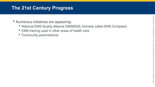 Copyright
©
2023
by
Jones
&
Bartlett
Learning,
LLC,
an
Ascend
Learning
Company
and
the
American
Academy
of
Orthopaedic
Surgeons.
The 21st Century Progress
 Numerous initiatives are appearing:
 National EMS Quality Alliance (NEMSQA; formerly called EMS Compass)
 EMS training used in other areas of health care
 Community paramedicine
 
