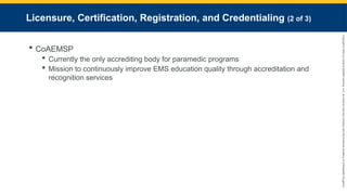 Copyright
©
2023
by
Jones
&
Bartlett
Learning,
LLC,
an
Ascend
Learning
Company
and
the
American
Academy
of
Orthopaedic
Surgeons.
Licensure, Certification, Registration, and Credentialing (2 of 3)
 CoAEMSP
 Currently the only accrediting body for paramedic programs
 Mission to continuously improve EMS education quality through accreditation and
recognition services
 