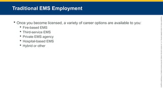 Copyright
©
2023
by
Jones
&
Bartlett
Learning,
LLC,
an
Ascend
Learning
Company
and
the
American
Academy
of
Orthopaedic
Surgeons.
Traditional EMS Employment
 Once you become licensed, a variety of career options are available to you:
 Fire-based EMS
 Third-service EMS
 Private EMS agency
 Hospital-based EMS
 Hybrid or other
 