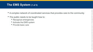 Copyright
©
2023
by
Jones
&
Bartlett
Learning,
LLC,
an
Ascend
Learning
Company
and
the
American
Academy
of
Orthopaedic
Surgeons.
The EMS System (1 of 3)
 A complex network of coordinated services that provides care to the community
 The public needs to be taught how to:
 Recognize emergencies
 Activate the EMS system
 Provide basic care
 