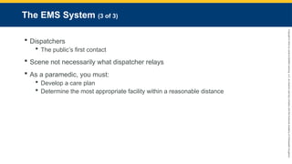 Copyright
©
2023
by
Jones
&
Bartlett
Learning,
LLC,
an
Ascend
Learning
Company
and
the
American
Academy
of
Orthopaedic
Surgeons.
The EMS System (3 of 3)
 Dispatchers
 The public’s first contact
 Scene not necessarily what dispatcher relays
 As a paramedic, you must:
 Develop a care plan
 Determine the most appropriate facility within a reasonable distance
 