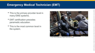 Copyright
©
2023
by
Jones
&
Bartlett
Learning,
LLC,
an
Ascend
Learning
Company
and
the
American
Academy
of
Orthopaedic
Surgeons.
Emergency Medical Technician (EMT)
 This is the primary provider level in
many EMS systems.
 EMT certification precedes
paramedic education.
 This is the most common level in
the system.
© John Moore/Staff/Getty Images News/Getty Images.
 
