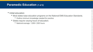 Copyright
©
2023
by
Jones
&
Bartlett
Learning,
LLC,
an
Ascend
Learning
Company
and
the
American
Academy
of
Orthopaedic
Surgeons.
Paramedic Education (1 of 2)
 Initial education
 Most states base education programs on the National EMS Education Standards.
 Outline minimum knowledge needed for practice
 States require varying hours of education.
 National average: 1,000-1,500 hours
 