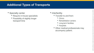 Copyright
©
2023
by
Jones
&
Bartlett
Learning,
LLC,
an
Ascend
Learning
Company
and
the
American
Academy
of
Orthopaedic
Surgeons.
Additional Types of Transports
 Specialty center
 Require in-house specialists
 Possibility of slightly longer
transport time
 Interfacility
 Transfer to and from:
 Clinics
 Rehabilitation centers
 Long-term facilities
 Hospitals
 Other medical professionals may
accompany patient.
 