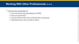 Copyright
©
2023
by
Jones
&
Bartlett
Learning,
LLC,
an
Ascend
Learning
Company
and
the
American
Academy
of
Orthopaedic
Surgeons.
Working With Other Professionals (3 of 3)
 Community expectations
 The community has expectations of EMS.
 Focus on prevention.
 You will interact with many professionals and groups.
 Understand your role, as well as theirs.
 