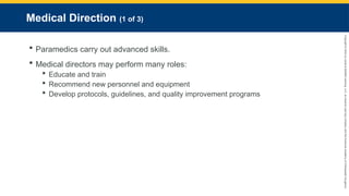 Copyright
©
2023
by
Jones
&
Bartlett
Learning,
LLC,
an
Ascend
Learning
Company
and
the
American
Academy
of
Orthopaedic
Surgeons.
Medical Direction (1 of 3)
 Paramedics carry out advanced skills.
 Medical directors may perform many roles:
 Educate and train
 Recommend new personnel and equipment
 Develop protocols, guidelines, and quality improvement programs
 