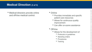 Copyright
©
2023
by
Jones
&
Bartlett
Learning,
LLC,
an
Ascend
Learning
Company
and
the
American
Academy
of
Orthopaedic
Surgeons.
Medical Direction (3 of 3)
 Medical directors provide online
and off-line medical control.
 Online
 Provides immediate and specific
patient care resources
 Allows for continuous quality
improvement
 Can offer on-scene assistance
 Off-line
 Allows for the development of:
 Protocols or guidelines
 Standing orders
 Procedures
 Training
 