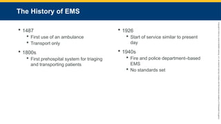 Copyright
©
2023
by
Jones
&
Bartlett
Learning,
LLC,
an
Ascend
Learning
Company
and
the
American
Academy
of
Orthopaedic
Surgeons.
The History of EMS
 1487
 First use of an ambulance
 Transport only
 1800s
 First prehospital system for triaging
and transporting patients
 1926
 Start of service similar to present
day
 1940s
 Fire and police department–based
EMS
 No standards set
 