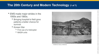 Copyright
©
2023
by
Jones
&
Bartlett
Learning,
LLC,
an
Ascend
Learning
Company
and
the
American
Academy
of
Orthopaedic
Surgeons.
The 20th Century and Modern Technology (1 of 7)
 EMS made major strides in the
1950s and 1960s.
 Bringing hospital to field gave
patients a better chance for
survival.
 Korean War
 First use of a helicopter
 MASH units
© National Library of Medicine.
 