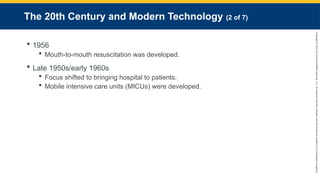 Copyright
©
2023
by
Jones
&
Bartlett
Learning,
LLC,
an
Ascend
Learning
Company
and
the
American
Academy
of
Orthopaedic
Surgeons.
The 20th Century and Modern Technology (2 of 7)
 1956
 Mouth-to-mouth resuscitation was developed.
 Late 1950s/early 1960s
 Focus shifted to bringing hospital to patients.
 Mobile intensive care units (MICUs) were developed.
 