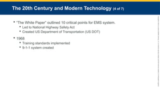 Copyright
©
2023
by
Jones
&
Bartlett
Learning,
LLC,
an
Ascend
Learning
Company
and
the
American
Academy
of
Orthopaedic
Surgeons.
The 20th Century and Modern Technology (4 of 7)
 “The White Paper” outlined 10 critical points for EMS system.
 Led to National Highway Safety Act
 Created US Department of Transportation (US DOT)
 1968
 Training standards implemented
 9-1-1 system created
 