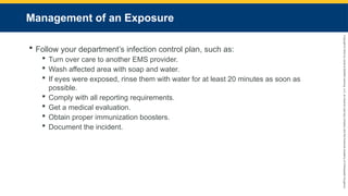 Copyright
©
2023
by
Jones
&
Bartlett
Learning,
LLC,
an
Ascend
Learning
Company
and
the
American
Academy
of
Orthopaedic
Surgeons.
Management of an Exposure
 Follow your department’s infection control plan, such as:
 Turn over care to another EMS provider.
 Wash affected area with soap and water.
 If eyes were exposed, rinse them with water for at least 20 minutes as soon as
possible.
 Comply with all reporting requirements.
 Get a medical evaluation.
 Obtain proper immunization boosters.
 Document the incident.
 
