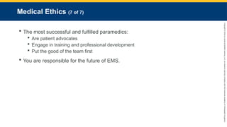 Copyright
©
2023
by
Jones
&
Bartlett
Learning,
LLC,
an
Ascend
Learning
Company
and
the
American
Academy
of
Orthopaedic
Surgeons.
Medical Ethics (7 of 7)
 The most successful and fulfilled paramedics:
 Are patient advocates
 Engage in training and professional development
 Put the good of the team first
 You are responsible for the future of EMS.
 