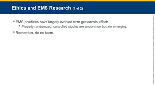 Copyright
©
2023
by
Jones
&
Bartlett
Learning,
LLC,
an
Ascend
Learning
Company
and
the
American
Academy
of
Orthopaedic
Surgeons.
Ethics and EMS Research (1 of 2)
 EMS practices have largely evolved from grassroots efforts.
 Properly randomized, controlled studies are uncommon but are emerging.
 Remember, do no harm.
 