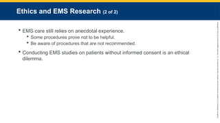 Copyright
©
2023
by
Jones
&
Bartlett
Learning,
LLC,
an
Ascend
Learning
Company
and
the
American
Academy
of
Orthopaedic
Surgeons.
Ethics and EMS Research (2 of 2)
 EMS care still relies on anecdotal experience.
 Some procedures prove not to be helpful.
 Be aware of procedures that are not recommended.
 Conducting EMS studies on patients without informed consent is an ethical
dilemma.
 