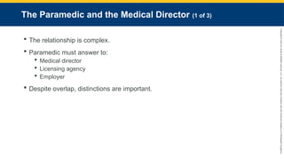 Copyright
©
2023
by
Jones
&
Bartlett
Learning,
LLC,
an
Ascend
Learning
Company
and
the
American
Academy
of
Orthopaedic
Surgeons.
The Paramedic and the Medical Director (1 of 3)
 The relationship is complex.
 Paramedic must answer to:
 Medical director
 Licensing agency
 Employer
 Despite overlap, distinctions are important.
 