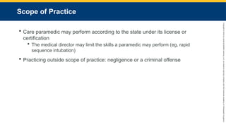 Copyright
©
2023
by
Jones
&
Bartlett
Learning,
LLC,
an
Ascend
Learning
Company
and
the
American
Academy
of
Orthopaedic
Surgeons.
Scope of Practice
 Care paramedic may perform according to the state under its license or
certification
 The medical director may limit the skills a paramedic may perform (eg, rapid
sequence intubation)
 Practicing outside scope of practice: negligence or a criminal offense
 