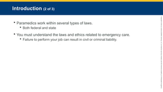 Copyright
©
2023
by
Jones
&
Bartlett
Learning,
LLC,
an
Ascend
Learning
Company
and
the
American
Academy
of
Orthopaedic
Surgeons.
Introduction (2 of 3)
 Paramedics work within several types of laws.
 Both federal and state
 You must understand the laws and ethics related to emergency care.
 Failure to perform your job can result in civil or criminal liability.
 