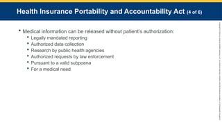 Copyright
©
2023
by
Jones
&
Bartlett
Learning,
LLC,
an
Ascend
Learning
Company
and
the
American
Academy
of
Orthopaedic
Surgeons.
Health Insurance Portability and Accountability Act (4 of 6)
 Medical information can be released without patient’s authorization:
 Legally mandated reporting
 Authorized data collection
 Research by public health agencies
 Authorized requests by law enforcement
 Pursuant to a valid subpoena
 For a medical need
 