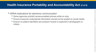 Copyright
©
2023
by
Jones
&
Bartlett
Learning,
LLC,
an
Ascend
Learning
Company
and
the
American
Academy
of
Orthopaedic
Surgeons.
Health Insurance Portability and Accountability Act (5 of 6)
 HIPAA implications for electronic communication
 Some agencies prohibit camera-enabled phones while on duty.
 Ensure everyone understands information should not be posted on social media.
 Ensure no patient identifiers are present if scene is captured in photographs or
videos.
 
