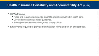 Copyright
©
2023
by
Jones
&
Bartlett
Learning,
LLC,
an
Ascend
Learning
Company
and
the
American
Academy
of
Orthopaedic
Surgeons.
Health Insurance Portability and Accountability Act (6 of 6)
 HIPAA training
 Rules and regulations should be taught to all entities involved in health care.
 Covered entities should follow guidelines.
 Each agency must have a designated privacy officer.
 Employer is required to provide training upon hiring and on an annual basis.
 