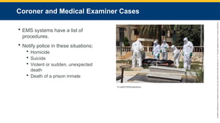 Copyright
©
2023
by
Jones
&
Bartlett
Learning,
LLC,
an
Ascend
Learning
Company
and
the
American
Academy
of
Orthopaedic
Surgeons.
Coroner and Medical Examiner Cases
 EMS systems have a list of
procedures.
 Notify police in these situations:
 Homicide
 Suicide
 Violent or sudden, unexpected
death
 Death of a prison inmate
© nsf2019/Shutterstock.
 