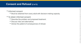 Copyright
©
2023
by
Jones
&
Bartlett
Learning,
LLC,
an
Ascend
Learning
Company
and
the
American
Academy
of
Orthopaedic
Surgeons.
Consent and Refusal (2 of 3)
 Informed consent
 Must be obtained from every adult with decision-making capacity
 To obtain informed consent:
 Describe the problem and proposed treatment.
 Discuss risks and alternatives.
 Advise the patient of consequences of refusal.
 
