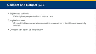 Copyright
©
2023
by
Jones
&
Bartlett
Learning,
LLC,
an
Ascend
Learning
Company
and
the
American
Academy
of
Orthopaedic
Surgeons.
Consent and Refusal (3 of 3)
 Expressed consent
 Patient gives you permission to provide care
 Implied consent
 Consent that is assumed when an adult is unconscious or too ill/injured to verbally
consent
 Consent can never be involuntary.
 