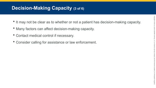 Copyright
©
2023
by
Jones
&
Bartlett
Learning,
LLC,
an
Ascend
Learning
Company
and
the
American
Academy
of
Orthopaedic
Surgeons.
Decision-Making Capacity (3 of 6)
 It may not be clear as to whether or not a patient has decision-making capacity.
 Many factors can affect decision-making capacity.
 Contact medical control if necessary.
 Consider calling for assistance or law enforcement.
 
