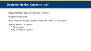 Copyright
©
2023
by
Jones
&
Bartlett
Learning,
LLC,
an
Ascend
Learning
Company
and
the
American
Academy
of
Orthopaedic
Surgeons.
Decision-Making Capacity (6 of 6)
 Documentation of patient refusals is critical.
 Litigation may arise.
 Document all findings of assessment and mental status exam.
 Report should be signed:
 By the patient
 By an impartial observer
 
