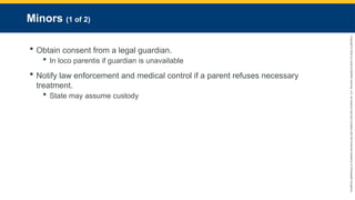 Copyright
©
2023
by
Jones
&
Bartlett
Learning,
LLC,
an
Ascend
Learning
Company
and
the
American
Academy
of
Orthopaedic
Surgeons.
Minors (1 of 2)
 Obtain consent from a legal guardian.
 In loco parentis if guardian is unavailable
 Notify law enforcement and medical control if a parent refuses necessary
treatment.
 State may assume custody
 
