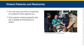 Copyright
©
2023
by
Jones
&
Bartlett
Learning,
LLC,
an
Ascend
Learning
Company
and
the
American
Academy
of
Orthopaedic
Surgeons.
Violent Patients and Restraints
 You can only use force in response
to a patient’s force against you.
 Only restrain medical patients who
are a danger to themselves or
others.
© Jones & Bartlett Learning. Courtesy of MIEMSS.
 