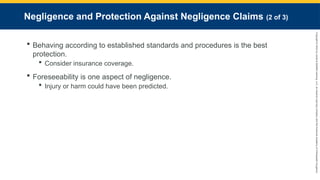 Copyright
©
2023
by
Jones
&
Bartlett
Learning,
LLC,
an
Ascend
Learning
Company
and
the
American
Academy
of
Orthopaedic
Surgeons.
Negligence and Protection Against Negligence Claims (2 of 3)
 Behaving according to established standards and procedures is the best
protection.
 Consider insurance coverage.
 Foreseeability is one aspect of negligence.
 Injury or harm could have been predicted.
 