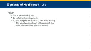 Copyright
©
2023
by
Jones
&
Bartlett
Learning,
LLC,
an
Ascend
Learning
Company
and
the
American
Academy
of
Orthopaedic
Surgeons.
Elements of Negligence (1 of 4)
 Duty
 This is prescribed by law.
 Do no further harm to patient.
 You are obligated to respond to calls while working.
 This typically does not apply while you are off duty.
 Make sure appropriate personnel respond.
 